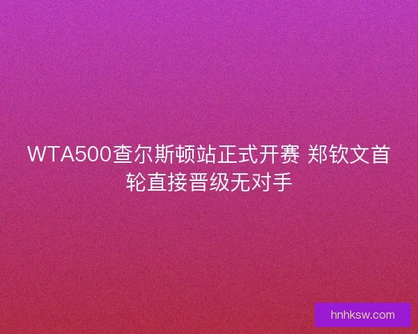 WTA500查尔斯顿站正式开赛 郑钦文首轮直接晋级无对手