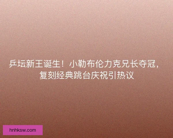 乒坛新王诞生！小勒布伦力克兄长夺冠，复刻经典跳台庆祝引热议