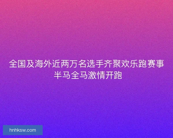 全国及海外近两万名选手齐聚欢乐跑赛事 半马全马激情开跑