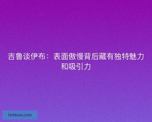 吉鲁谈伊布:表面傲慢背后藏有独特魅力和吸引力 吉鲁谈伊布:表面傲慢背后藏有独特魅力和吸引力