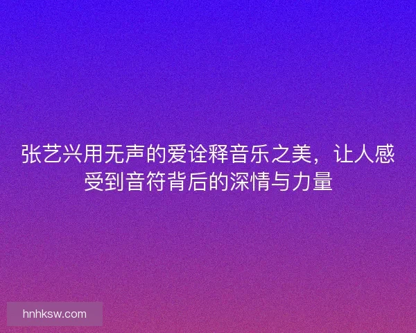 张艺兴用无声的爱诠释音乐之美，让人感受到音符背后的深情与力量