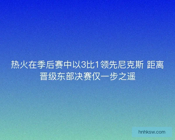 热火在季后赛中以3比1领先尼克斯 距离晋级东部决赛仅一步之遥