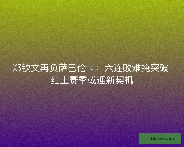 郑钦文再负萨巴伦卡：六连败难掩突破 红土赛季或迎新契机
