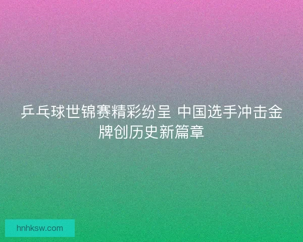 乒乓球世锦赛精彩纷呈 中国选手冲击金牌创历史新篇章