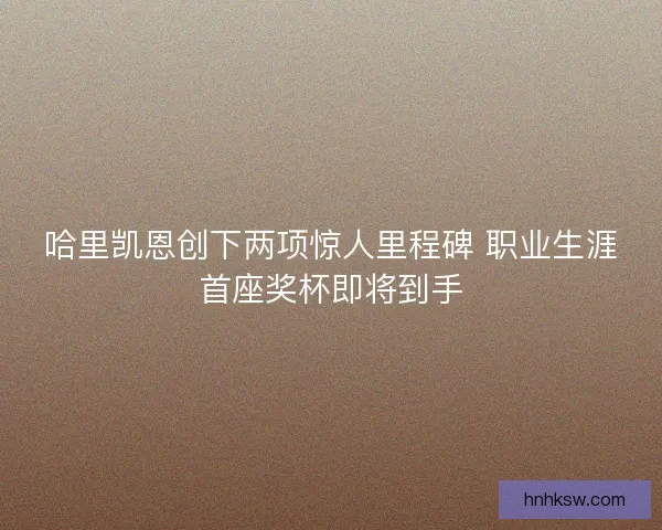 哈里凯恩创下两项惊人里程碑 职业生涯首座奖杯即将到手