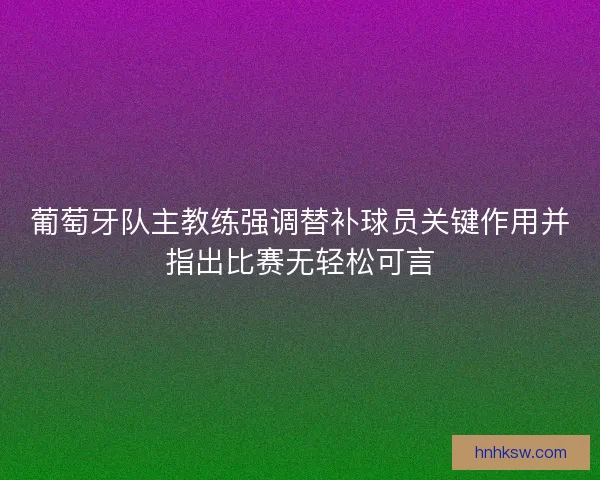 葡萄牙队主教练强调替补球员关键作用并指出比赛无轻松可言