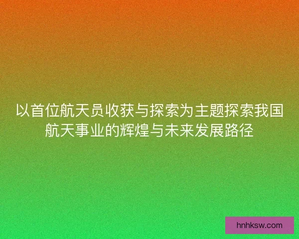 以首位航天员收获与探索为主题探索我国航天事业的辉煌与未来发展路径