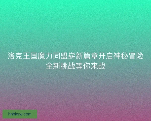 洛克王国魔力同盟崭新篇章开启神秘冒险全新挑战等你来战