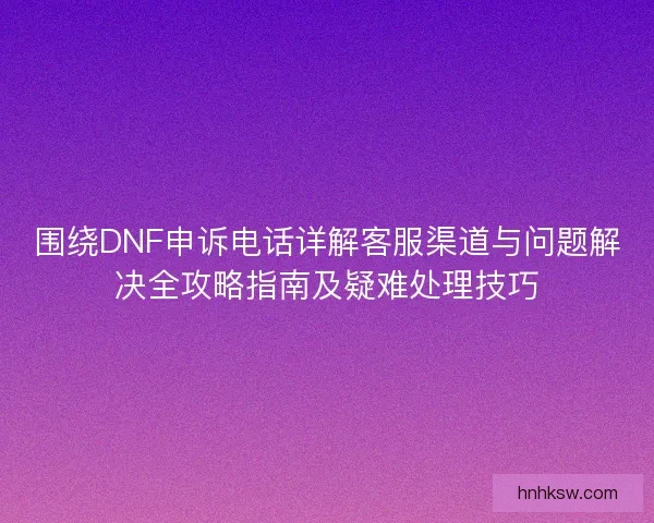 围绕DNF申诉电话详解客服渠道与问题解决全攻略指南及疑难处理技巧