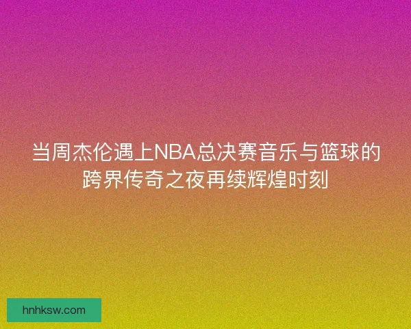 当周杰伦遇上NBA总决赛音乐与篮球的跨界传奇之夜再续辉煌时刻
