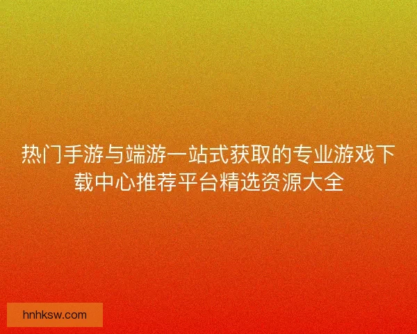 热门手游与端游一站式获取的专业游戏下载中心推荐平台精选资源大全 热门手游与端游一站式获取的专业游戏下载中心推荐平台精选资源大全