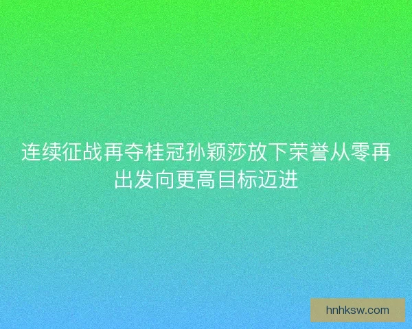 连续征战再夺桂冠孙颖莎放下荣誉从零再出发向更高目标迈进