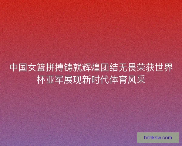 中国女篮拼搏铸就辉煌团结无畏荣获世界杯亚军展现新时代体育风采
