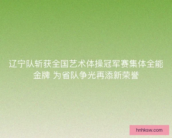 辽宁队斩获全国艺术体操冠军赛集体全能金牌 为省队争光再添新荣誉