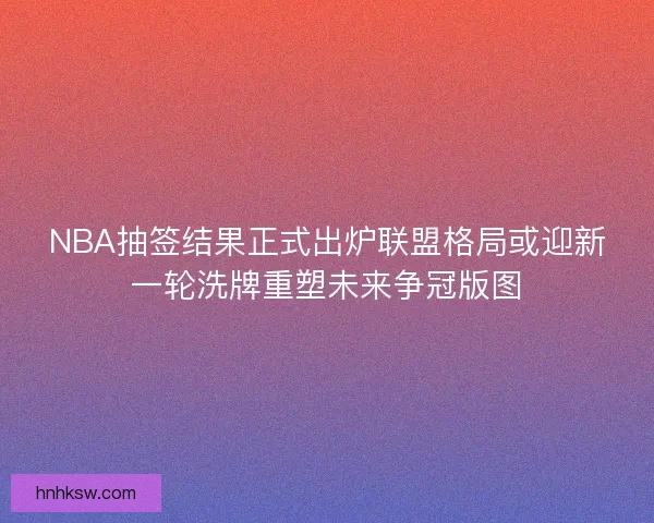 NBA抽签结果正式出炉联盟格局或迎新一轮洗牌重塑未来争冠版图