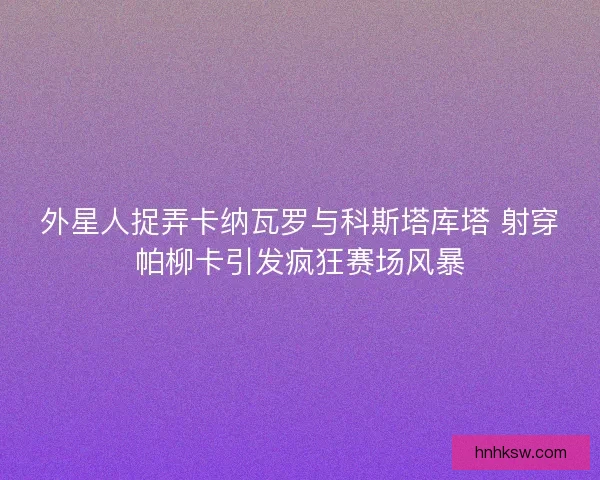 外星人捉弄卡纳瓦罗与科斯塔库塔 射穿帕柳卡引发疯狂赛场风暴