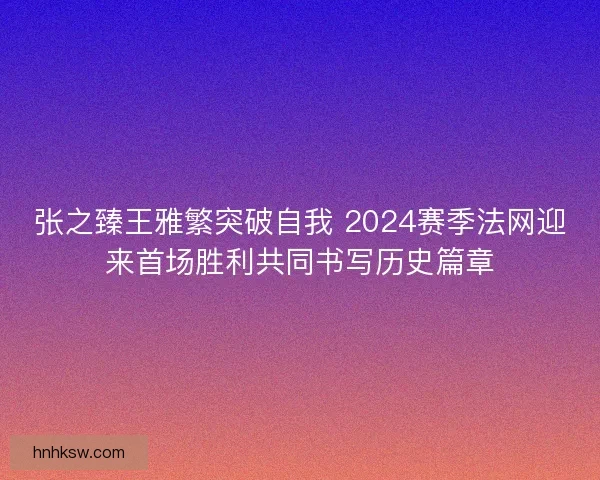 张之臻王雅繁突破自我 2024赛季法网迎来首场胜利共同书写历史篇章