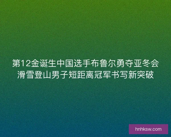 第12金诞生中国选手布鲁尔勇夺亚冬会滑雪登山男子短距离冠军书写新突破 第12金诞生中国选手布鲁尔勇夺亚冬会滑雪登山男子短距离冠军书写新突破