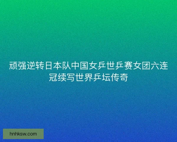 顽强逆转日本队中国女乒世乒赛女团六连冠续写世界乒坛传奇