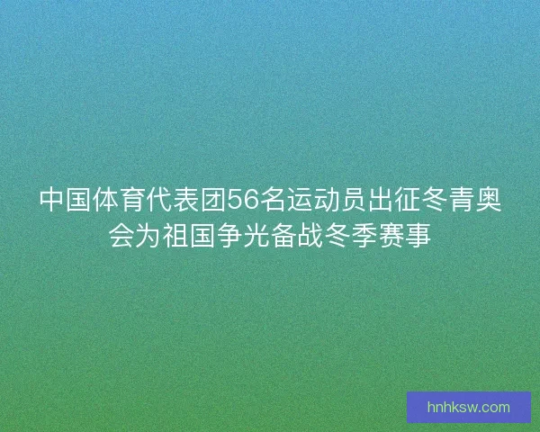 中国体育代表团56名运动员出征冬青奥会为祖国争光备战冬季赛事