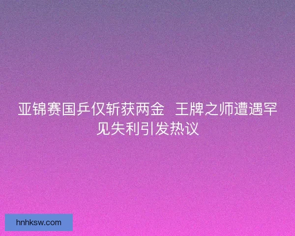 亚锦赛国乒仅斩获两金 王牌之师遭遇罕见失利引发热议 亚锦赛国乒仅斩获两金 王牌之师遭遇罕见失利引发热议