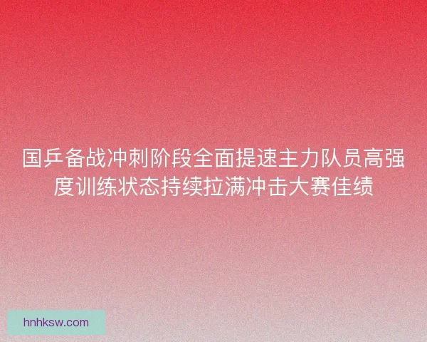国乒备战冲刺阶段全面提速主力队员高强度训练状态持续拉满冲击大赛佳绩 国乒备战冲刺阶段全面提速主力队员高强度训练状态持续拉满冲击大赛佳绩