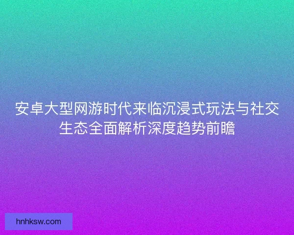 安卓大型网游时代来临沉浸式玩法与社交生态全面解析深度趋势前瞻 安卓大型网游时代来临沉浸式玩法与社交生态全面解析深度趋势前瞻