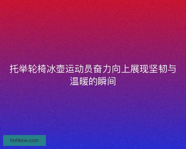 托举轮椅冰壶运动员奋力向上展现坚韧与温暖的瞬间 托举轮椅冰壶运动员奋力向上展现坚韧与温暖的瞬间