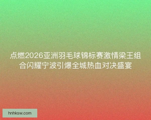 点燃2026亚洲羽毛球锦标赛激情梁王组合闪耀宁波引爆全城热血对决盛宴