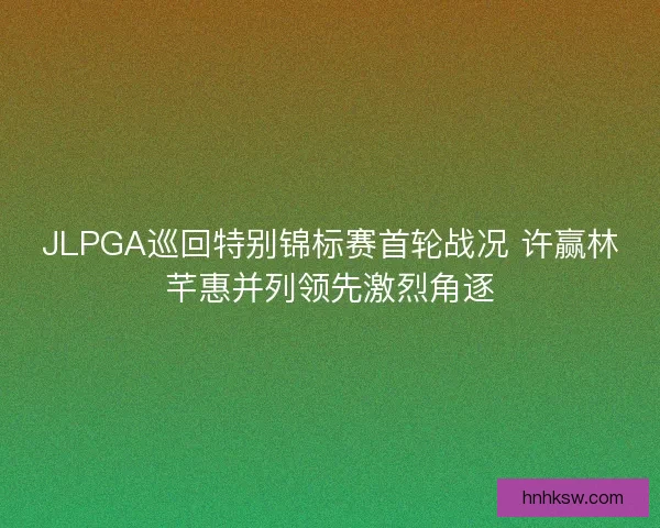 JLPGA巡回特别锦标赛首轮战况 许赢林芊惠并列领先激烈角逐