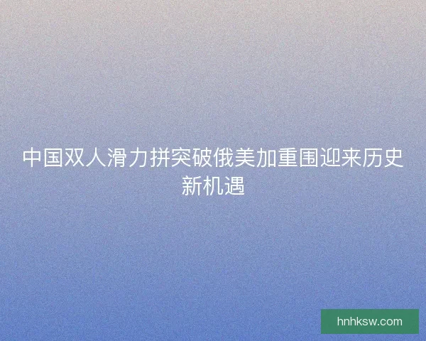 中国双人滑力拼突破俄美加重围迎来历史新机遇 中国双人滑力拼突破俄美加重围迎来历史新机遇