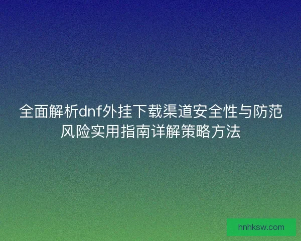 全面解析dnf外挂下载渠道安全性与防范风险实用指南详解策略方法