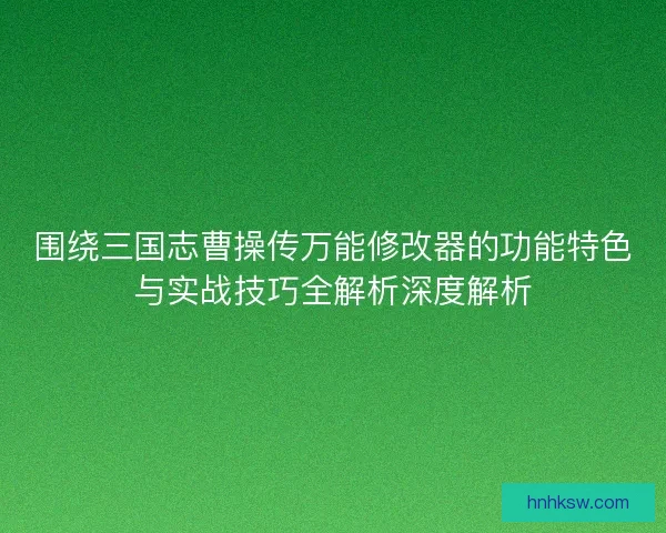 围绕三国志曹操传万能修改器的功能特色与实战技巧全解析深度解析 围绕三国志曹操传万能修改器的功能特色与实战技巧全解析深度解析