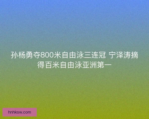 孙杨勇夺800米自由泳三连冠 宁泽涛摘得百米自由泳亚洲第一 孙杨勇夺800米自由泳三连冠 宁泽涛摘得百米自由泳亚洲第一