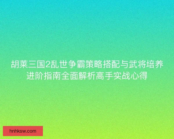 胡莱三国2乱世争霸策略搭配与武将培养进阶指南全面解析高手实战心得 胡莱三国2乱世争霸策略搭配与武将培养进阶指南全面解析高手实战心得