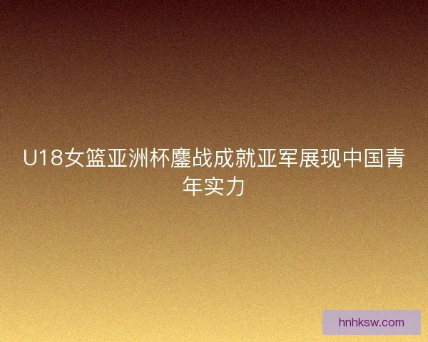 U18女篮亚洲杯鏖战成就亚军展现中国青年实力