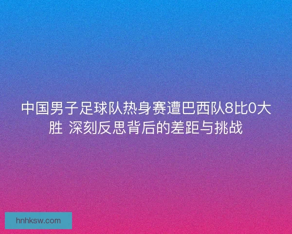 中国男子足球队热身赛遭巴西队8比0大胜 深刻反思背后的差距与挑战 中国男子足球队热身赛遭巴西队8比0大胜 深刻反思背后的差距与挑战