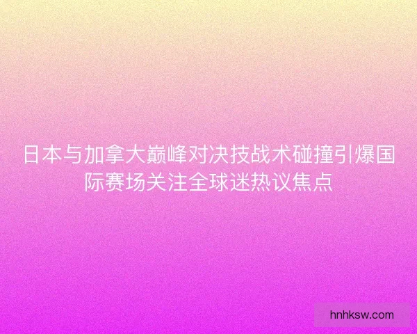 日本与加拿大巅峰对决技战术碰撞引爆国际赛场关注全球迷热议焦点 日本与加拿大巅峰对决技战术碰撞引爆国际赛场关注全球迷热议焦点