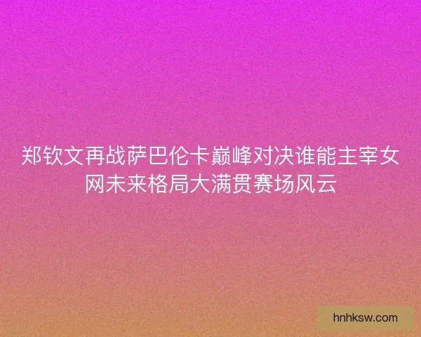 郑钦文再战萨巴伦卡巅峰对决谁能主宰女网未来格局大满贯赛场风云 郑钦文再战萨巴伦卡巅峰对决谁能主宰女网未来格局大满贯赛场风云