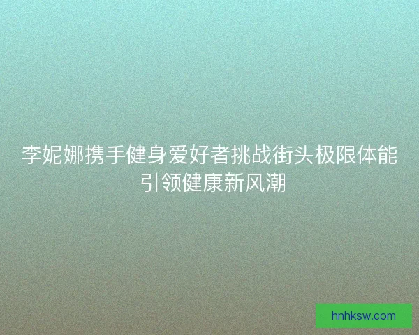 李妮娜携手健身爱好者挑战街头极限体能 引领健康新风潮