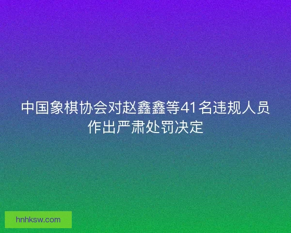 中国象棋协会对赵鑫鑫等41名违规人员作出严肃处罚决定