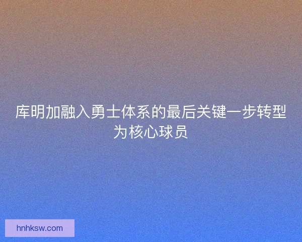 库明加融入勇士体系的最后关键一步转型为核心球员 库明加融入勇士体系的最后关键一步转型为核心球员