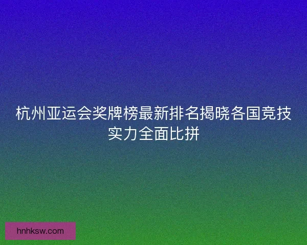 杭州亚运会奖牌榜最新排名揭晓各国竞技实力全面比拼