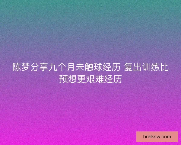 陈梦分享九个月未触球经历 复出训练比预想更艰难经历 陈梦分享九个月未触球经历 复出训练比预想更艰难经历