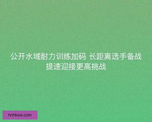 公开水域耐力训练加码 长距离选手备战提速迎接更高挑战 公开水域耐力训练加码 长距离选手备战提速迎接更高挑战