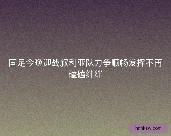 国足今晚迎战叙利亚队力争顺畅发挥不再磕磕绊绊 国足今晚迎战叙利亚队力争顺畅发挥不再磕磕绊绊