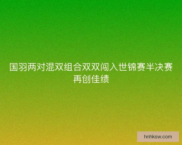 国羽两对混双组合双双闯入世锦赛半决赛再创佳绩